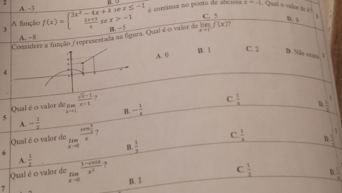 B
é continua no ponto de abcissa
A. -3 x=-1 , Qual o valor de k?
A função C. 5
D. x 1
3 f(x)=beginarrayl 3x^2-4x+ksex≤ -1  (2x+3)/x sex>-1endarray. B. −5 limlimits _xto 1f(x) ?
Considere a função /representada na figura. Qual é o valor de
A. −8
B. 1 C. 2
4 A. 0
D. Não criste 1
,
D
Qual é o valor de limlimits _xto 1 (sqrt(x-1))/x-1  ?
C.
B. - 1/4   1/4 
A.
5 - 1/2  lim _xto 0frac sen  x/2 x ,
Qual é o valor de
C.  1/4 
D.
6
B.  1/3 
A.  1/2 
Qual é o valor de frac  (1-cos x)/x^2  ?
C.  1/2 
D. :
7 B. 1