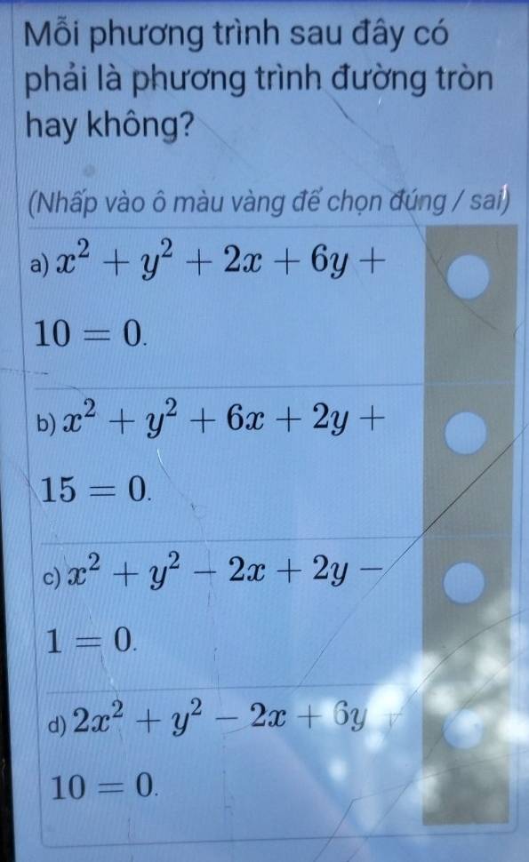 Mỗi phương trình sau đây có
phải là phương trình đường tròn
hay không?
(Nhấp vào ô màu vàng để chọn đúng / sai)
a) x^2+y^2+2x+6y+
10=0.
b) x^2+y^2+6x+2y+
15=0.
c) x^2+y^2-2x+2y-
1=0.
d) 2x^2+y^2-2x+6y
10=0.