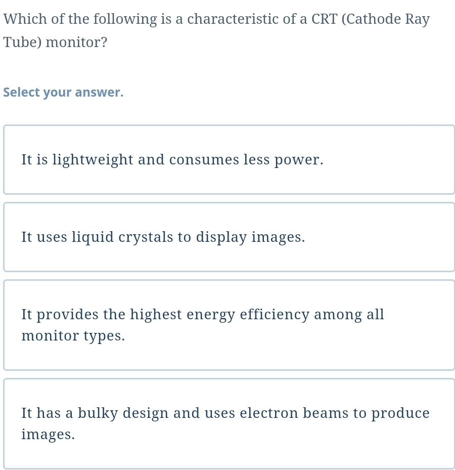 Which of the following is a characteristic of a CRT (Cathode Ray
Tube) monitor?
Select your answer.
It is lightweight and consumes less power.
It uses liquid crystals to display images.
It provides the highest energy efficiency among all
monitor types.
It has a bulky design and uses electron beams to produce
images.