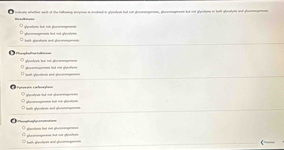 Indicate whether each of the following enzymes is involved in glycolysis but not gluconeogenesis, gluconeogenesis but not glycolysis or both glycolysis and gluconeogenesis.
Hexokinase
glycolysis but not gluconeogenesis
gluconeogenesis but not glycolysis
both glycolysis and gluconeogenesis
Phosphofructokinase
glycolysis but not gluconeogenesis
gluconeogenesis but not glycolysis
both glycolysis and gluconeogenesis
Pyruvate carboxylase
glycolysis but not gluconeogenesis
gluconeogenesis but not glycolysis
both glycolysis and gluconeogenesis
Phosphoglyceromutase
glycolysis but not gluconeogenesis
gluconeogenesis but not glycolysis
both glycolysis and gluconeogenesis Previous