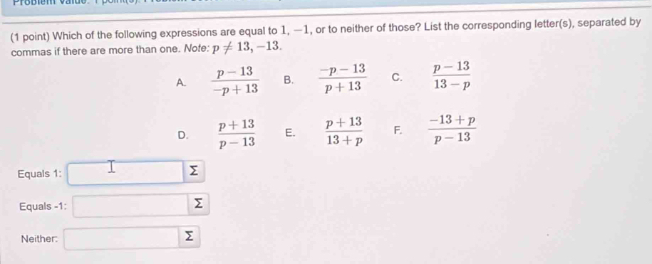 Which of the following expressions are equal to 1, −1, or to neither of those? List the corresponding letter(s), separated by
commas if there are more than one. Note: p!= 13, -13.
A.  (p-13)/-p+13  B.  (-p-13)/p+13  C.  (p-13)/13-p 
D.  (p+13)/p-13  E.  (p+13)/13+p  F.  (-13+p)/p-13 
Equals 1:
Σ
Equals -1 : Σ
Neither: ^
Σ