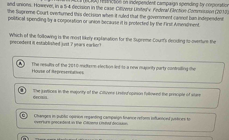 Acts (BCRA) restriction on independent campaign spending by corporation
and unions. However, in a 5-4 decision in the case Citizens United v. Federal Election Commission (2010)
the Supreme Court overturned this decision when it ruled that the government cannot ban independent
political spending by a corporation or union because it is protected by the First Amendment.
Which of the following is the most likely explanation for the Supreme Court's deciding to overturn the
precedent it established just 7 years earlier?
A The results of the 2010 midterm election led to a new majority party controlling the
House of Representatives
B) The justices in the majority of the Citizens United opinion followed the principle of stare
decisis.
C) Changes in public opinion regarding campaign finance reform influenced justices to
overtum precedent in the Citizens United decision.