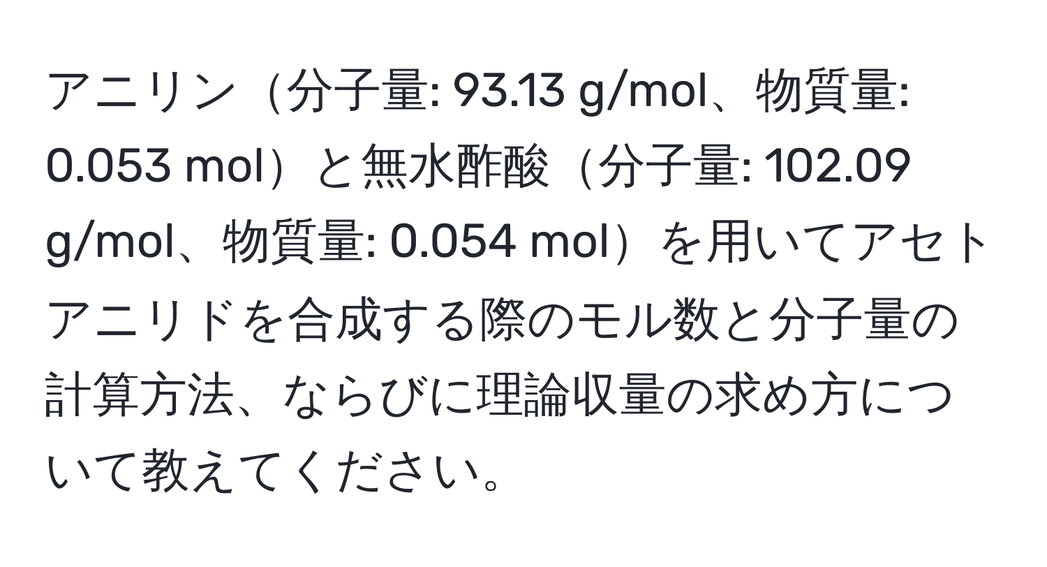 アニリン分子量: 93.13 g/mol、物質量: 0.053 molと無水酢酸分子量: 102.09 g/mol、物質量: 0.054 molを用いてアセトアニリドを合成する際のモル数と分子量の計算方法、ならびに理論収量の求め方について教えてください。