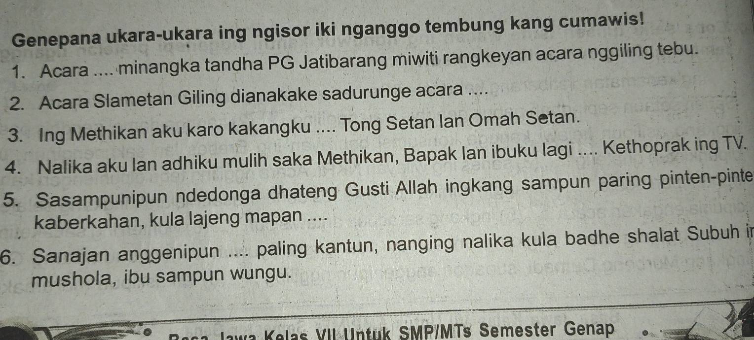 Genepana ukara-ukara ing ngisor iki nganggo tembung kang cumawis! 
1. Acara .... minangka tandha PG Jatibarang miwiti rangkeyan acara nggiling tebu. 
2. Acara Slametan Giling dianakake sadurunge acara .... 
3. Ing Methikan aku karo kakangku .... Tong Setan Ian Omah Setan. 
4. Nalika aku lan adhiku mulih saka Methikan, Bapak lan ibuku lagi .... Kethoprak ing TV. 
5. Sasampunipun ndedonga dhateng Gusti Allah ingkang sampun paring pinten-pinte 
kaberkahan, kula lajeng mapan .... 
6. Sanajan anggenipun .... paling kantun, nanging nalika kula badhe shalat Subuh in 
mushola, ibu sampun wungu. 
Jawa Kelas VII Untuk SMP/MTs Semester Genap