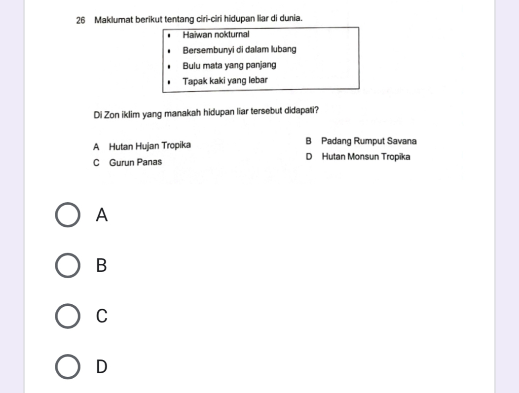 Maklumat berikut tentang ciri-ciri hidupan liar di dunia.
Haiwan nokturnal
Bersembunyi di dalam lubang
Bulu mata yang panjang
Tapak kaki yang lebar
Di Zon iklim yang manakah hidupan liar tersebut didapati?
A Hutan Hujan Tropika
B Padang Rumput Savana
C Gurun Panas
D Hutan Monsun Tropika
A
B
C
D