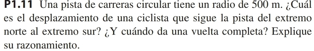 P1.11 Una pista de carreras circular tiene un radio de 500 m. ¿Cuál 
es el desplazamiento de una ciclista que sigue la pista del extremo 
norte al extremo sur? ¿Y cuándo da una vuelta completa? Explique 
su razonamiento.