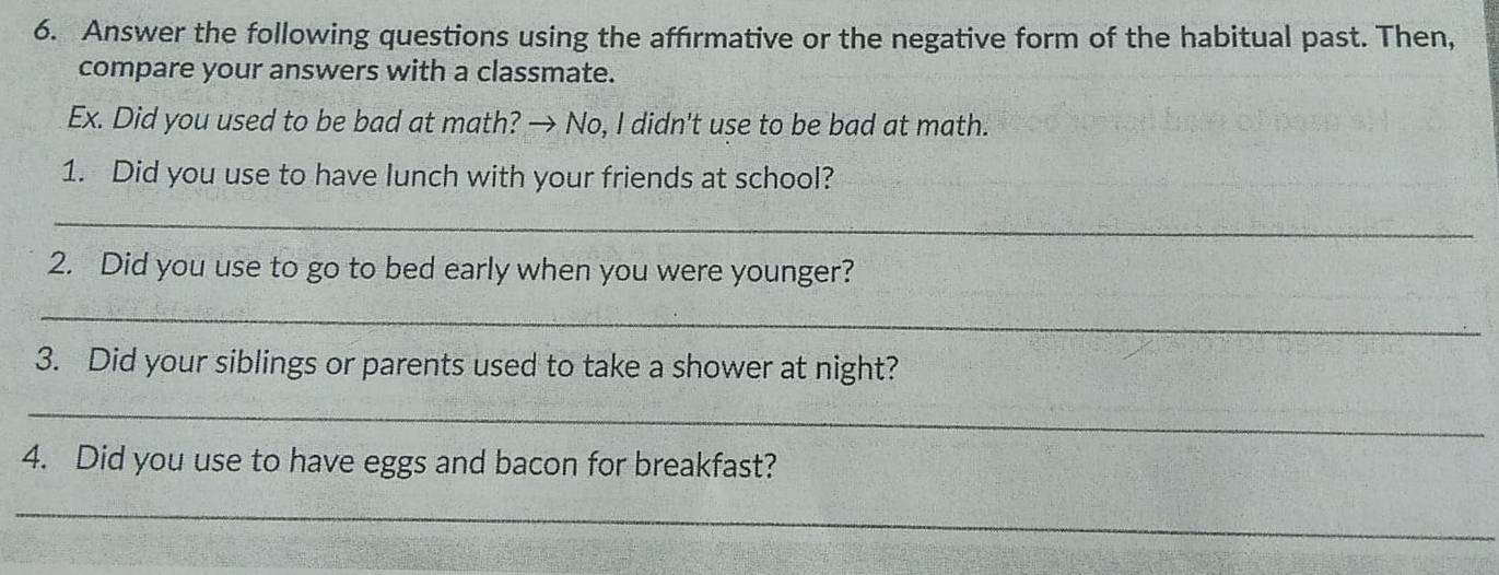 Answer the following questions using the affirmative or the negative form of the habitual past. Then, 
compare your answers with a classmate. 
Ex. Did you used to be bad at math? → No, I didn't use to be bad at math. 
1. Did you use to have lunch with your friends at school? 
_ 
2. Did you use to go to bed early when you were younger? 
_ 
3. Did your siblings or parents used to take a shower at night? 
_ 
4. Did you use to have eggs and bacon for breakfast? 
_