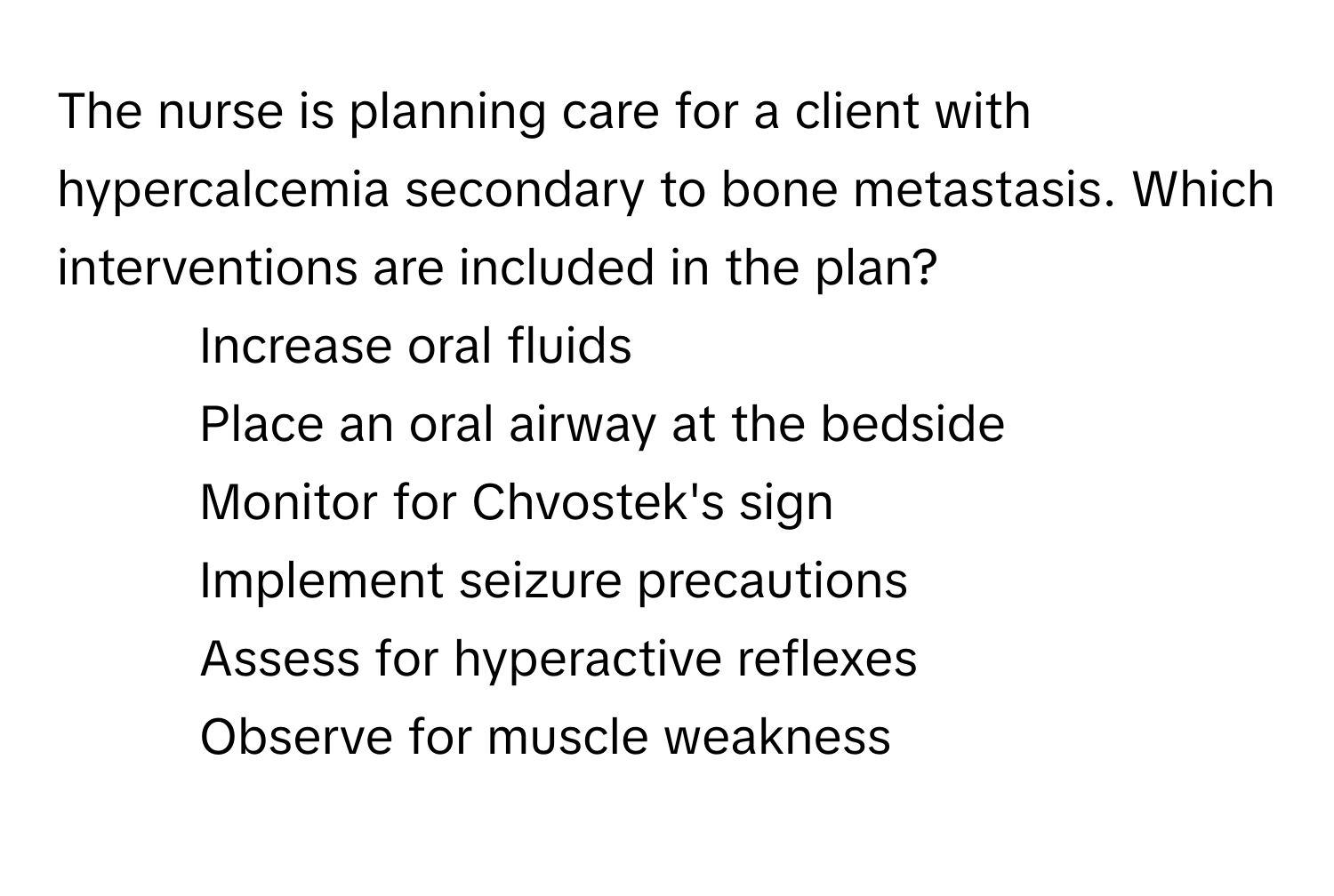 The nurse is planning care for a client with hypercalcemia secondary to bone metastasis. Which interventions are included in the plan?

1) Increase oral fluids 
2) Place an oral airway at the bedside 
3) Monitor for Chvostek's sign 
4) Implement seizure precautions 
5) Assess for hyperactive reflexes 
6) Observe for muscle weakness