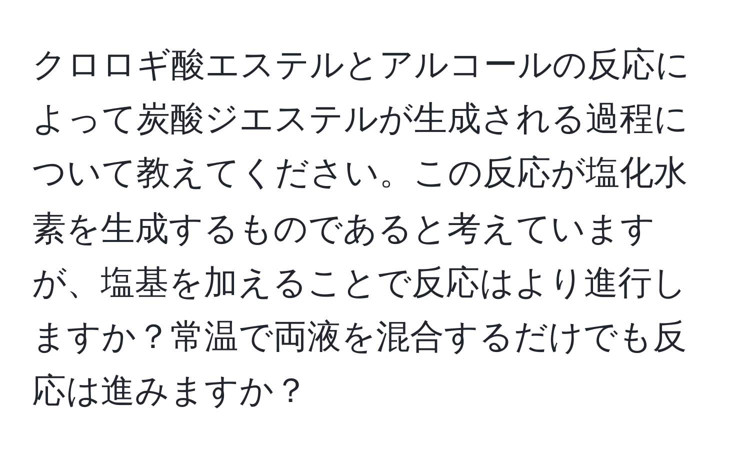 クロロギ酸エステルとアルコールの反応によって炭酸ジエステルが生成される過程について教えてください。この反応が塩化水素を生成するものであると考えていますが、塩基を加えることで反応はより進行しますか？常温で両液を混合するだけでも反応は進みますか？