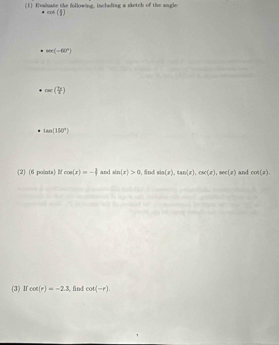 (1) Evaluate the following, including a sketch of the angle:
cot ( π /4 )
sec (-60°)
csc ( 7π /6 )
tan (150°)
(2) (6 points) If cos (x)=- 3/7  and sin (x)>0 , find sin (x), tan (x), csc (x), sec (x) and cot (x). 
(3) If cot (r)=-2.3 , find cot (-r).