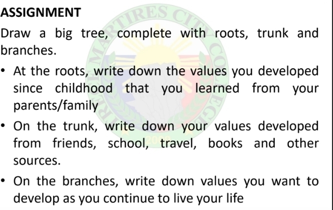 ASSIGNMENT 
Draw a big tree, complete with roots, trunk and 
branches. 
At the roots, write down the values you developed 
since childhood that you learned from your 
parents/family 
On the trunk, write down your values developed 
from friends, school, travel, books and other 
sources. 
On the branches, write down values you want to 
develop as you continue to live your life