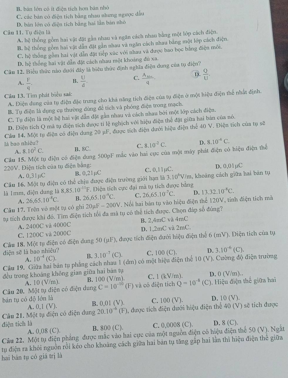 B. bản lớn có ít điện tích hơn bản nhỏ
C. các bản có điện tích bằng nhau nhưng ngược đấu
D. bản lớn có diện tích bằng hai lần bản nhỏ
Câu 11. Tụ điện là
A. hệ thống gồm hai vật đặt gần nhau và ngăn cách nhau bằng một lớp cách điện.
B. hệ thống gồm hai vật dẫn đặt gần nhau và ngăn cách nhau bằng một lớp cách điện.
C. hệ thống gồm hai vật dẫn đặt tiếp xúc với nhau và được bao bọc bằng điện môi.
D. hệ thống hai vật dẫn đặt cách nhau một khoảng đủ xa.
Câu 12. Biểu thức nào dưới đây là biêu thức định nghĩa điện dung của tụ điện?
A.  F/q .  U/d . frac A_Mnq.
B.
C.
D.  Q/U .
Câu 13. Tìm phát biểu sai:
A. Điện dung của tụ điện đặc trưng cho khả năng tích điện của tụ điện ở một hiệu điện thế nhất định.
B. Tụ điện là dụng cụ thường dùng để tích và phóng điện trong mạch.
C. Tụ điện là một hệ hai vật dẫn đặt gần nhau và cách nhau bởi một lớp cách điện.
D. Điện tích Q mà tụ điện tích được tỉ lệ nghịch với hiệu điện thế đặt giữa hai bản của nó.
Câu 14. Một tụ điện có điện dung 20 μF, được tích điện dưới hiệu điện thế 40 V. Điện tích của tụ sẽ
là bao nhiêu? D. 8.10^(-4)C.
A. 8.10^2C. B. 8C. C. 8.10^(-2)C.
Câu 15. Một tụ điện có điện dung 500pF mắc vào hai cực của một máy phát điện có hiệu điện thế
220V. Điện tích của tụ điện bằng: D. 0,01µC
A. 0,31µC B. 0,21µC C. 0,11μC.
Câu 16. Một tụ điện có thể chịu được điện trường giới hạn là 3.10^6V/m , khoảng cách giữa hai bản tụ
là 1mm, điện dung là 8,85.10^(-11)F *. Điện tích cực đại mà tụ tích dược bằng
A. 26,65.10^(-8)C. B. 26,65.10^(-9)C. C. 26,65.10^(-7)C. D. 13.32.10^(-8)C.
Câu 17. Trên vỏ một tụ có ghi 20μF - 200V. Nối hai bản tụ vào hiệu điện thế 120V, tính điện tích mà
t tích được khi đó. Tìm điện tích tối đa mà tụ có thể tích được. Chọn đáp số đúng?
A. 2400C và 4000C B. 2,4mC và 4mC
C. 1200C và 2000C D. 1,2mC và 2mC.
Câu 18. Một tụ điện có điện dung 50 (μF), được tích điện dưới hiệu điện thế 6 (mV). Điện tích của tụ
diện sẽ là bao nhiêu? D. 3.10^(-6)(C).
A. 10^(-4)(C). B. 3.10^(-7) (C). C. 100 (C).
Câu 19. Giữa hai bản tụ phẳng cách nhau 1 (dm) có một hiệu điện thế 10 (V). Cường độ điện trường
đều trong khoảng không gian giữa hai bản tụ
A. 10 (V/m). B. 100 (V/m). C. 1 (kV/m). D. 0 (V/m)..
Câu 20. Một tụ điện có điện dung C=10^(-10)(F) và có điện tích Q=10^(-8) (C). Hiệu điện thế giữa hai
bản tụ có độ lớn là D. 10 (V).
A. 0,1 (V). B. 0,01 (V). C. 100 (V).
Câu 21. Một tụ điện có điện dung 20.10^(-6)(F) 9, được tích điện dưới hiệu điện thế 40 (V) sẽ tích được
điện tích là D. 8 (C).
A. 0,08 (C). B. 800 (C). C. 0,0008 (C).
Câu 22. Một tụ điện phẳng được mắc vào hai cực của một nguồn điện có hiệu điện thế 50 (V). Ngắt
tu điện ra khỏi nguồn rồi kéo cho khoảng cách giữa hai bản tụ tăng gấp hai lần thì hiệu điện thế giữa
hai bản tụ có giá trị là