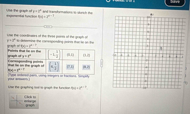 Save
Use the graph of y=2^x and transformations to sketch the
exponential function f(x)=2^(x-7).
Use the coordinates of the three points of the graph of
y=2^x to determine the corresponding points that lie on the
)
irs, using integers or fractions. Simplify
your answers.) 
)
Use the graphing tool to graph the function f(x)=2^(x-7).
Click to
enlarge
graph