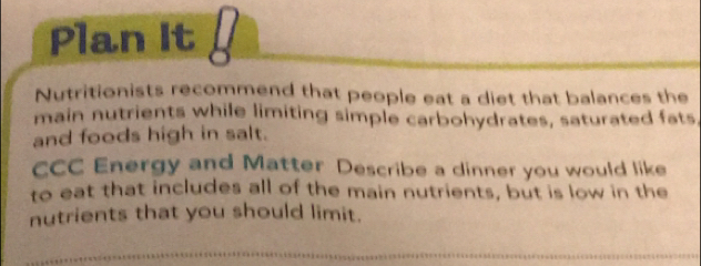 Plan It 
Nutritionists recommend that people eat a diet that balances the 
main nutrients while limiting simple carbohydrates, saturated fats, 
and foods high in salt. 
CCC Energy and Matter Describe a dinner you would like 
to eat that includes all of the main nutrients, but is low in the 
nutrients that you should limit.