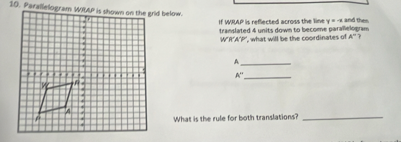 and then 
If WRAP is reflected across the line y=-x
translated 4 units down to become parallelogram
W'R'A ‘P’, what will be the coordinates of A'' ? 
_A
A'' _ 
What is the rule for both translations?_