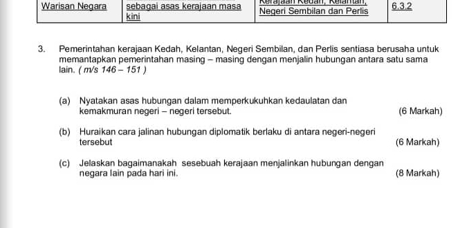 Pemerintahan kerajaan Kedah, Kelantan, Negeri Sembilan, dan Perlis sentiasa berusaha untuk 
memantapkan pemerintahan masing - masing dengan menjalin hubungan antara satu sama 
lain. ( m/s 146 - 151 )
(a) Nyatakan asas hubungan dalam memperkukuhkan kedaulatan dan 
kemakmuran negeri - negeri tersebut. (6 Markah) 
(b) Huraikan cara jalinan hubungan diplomatik berlaku di antara negeri-negeri 
tersebut (6 Markah) 
(c) Jelaskan bagaimanakah sesebuah kerajaan menjalinkan hubungan dengan 
negara lain pada hari ini. (8 Markah)