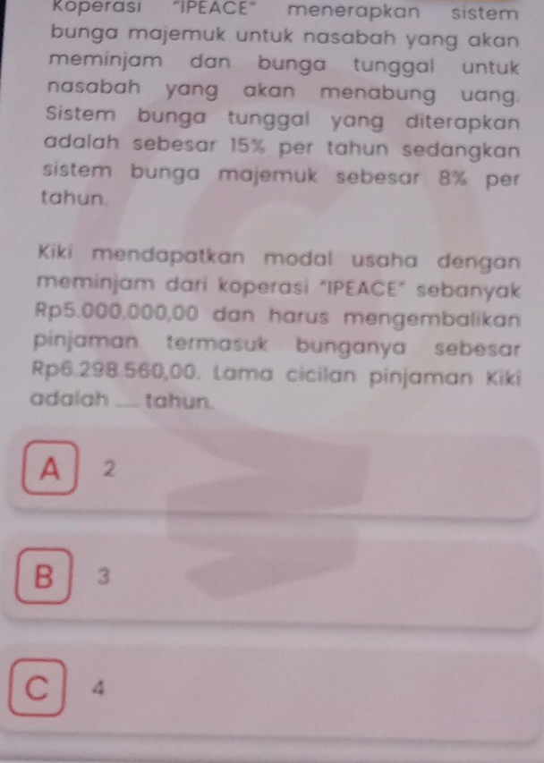 Köperasi “IPEACE” menerapkan sistem
bunga majemuk untuk nasabah yang akan .
meminjam dan bunga tunggal untuk 
nasabah yang akan menabung uang.
Sistem bunga tunggal yang diterapkan
adalah sebesar 15% per tahun sedangkan .
sistem bunga majemuk sebesar 8% per
tahun.
Kiki mendapatkan modal usaha dengan
meminjam dari koperasi "IPEACE" sebanyak
Rp5.000.000,00 dan harus mengembalikan
pinjaman termasuk bunganya sebesar
Rp6.298.560,00. Lama cicilan pinjaman Kiki
adalah_ tahun.
A 2
B 3
C 4