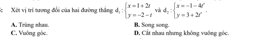 5: Xét vị trí tương đối của hai đường thắng d_1:beginarrayl x=1+2t y=-2-tendarray. và d_2:beginarrayl x=-1-4t' y=3+2t'endarray..
A. Trùng nhau. B. Song song.
C. Vuông góc. D. Cắt nhau nhưng không vuông góc.