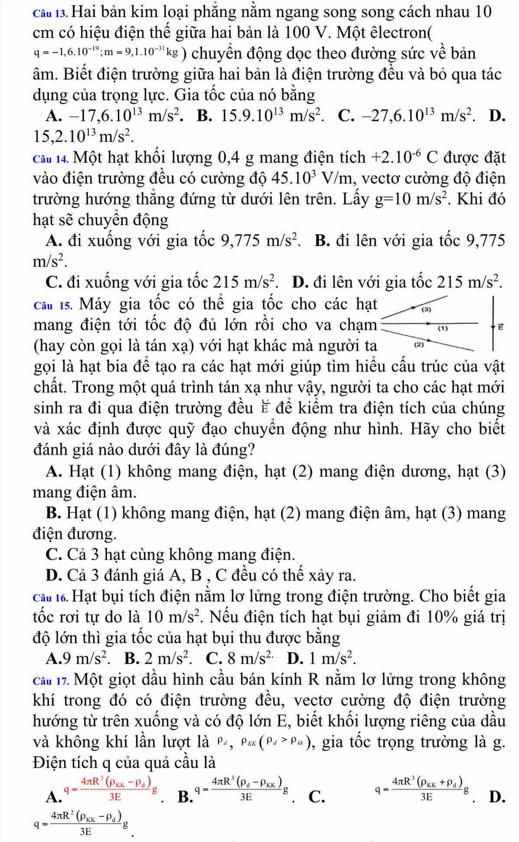 cả 13. Hai bản kim loại phẳng nằm ngang song song cách nhau 10
cm có hiệu điện thế giữa hai bản là 100 V. Một êlectron(
q=-1,6.10^(-19);m=9,1.10^(-31)kg) chuyển động dọc theo đường sức về bản
âm. Biết điện trường giữa hai bản là điện trường đều và bỏ qua tác
dụng của trọng lực. Gia tốc của nó bằng
A. -17,6.10^(13)m/s^2. B. 15.9.10^(13)m/s^2 C. -27,6.10^(13)m/s^2. D.
15,2.10^(13)m/s^2.
câu 14. Một hạt khối lượng 0,4 g mang điện tích +2.10^(-6)C được đặt
vào điện trường đều có cường độ 45.10^3V/m , vectơ cường độ điện
trường hướng thắng đứng từ dưới lên trên. Lấy g=10m/s^2. Khi đó
hạt sẽ chuyển động
A. đi xuống với gia tốc 9,775m/s^2. B. đi lên với gia tốc 9,775
m/s^2.
C. đi xuống với gia tốc 215m/s^2. D. đi lên với gia tốc 215m/s^2.
cau 1s. Máy gia tốc có thể gia tốc cho các hạt
mang điện tới tốc độ đủ lớn rồi cho va chạm
(hay còn gọi là tán xa) với hạt khác mà người ta
gọi là hạt bia để tạo ra các hạt mới giúp tìm hiểu cấu trúc của vật
chất. Trong một quá trình tán xạ như vậy, người ta cho các hạt mới
sinh ra đi qua điện trường đều ₹ để kiểm tra điện tích của chúng
và xác định được quỹ đạo chuyển động như hình. Hãy cho biết
đánh giá nào dưới đây là đúng?
A. Hạt (1) không mang điện, hạt (2) mang điện dương, hạt (3)
mang điện âm.
B. Hạt (1) không mang điện, hạt (2) mang điện âm, hạt (3) mang
điện đương.
C. Cả 3 hạt cùng không mang điện.
D. Cả 3 đánh giá A, B , C đều có thế xảy ra.
ca 1 Hạt bụi tích điện nằm lơ lửng trong điện trường. Cho biết gia
tốc rơi tự do là 10m/s^2. Nếu điện tích hạt bụi giảm đi 10% giá trị
độ lớn thì gia tốc của hạt bụi thu được bằng
A. 9m/s^2. B. 2m/s^2. C. 8m/s^(2.) D. 1m/s^2.
cau 17. Một giọt dầu hình cầu bán kính R nằm lơ lửng trong không
khí trong đó có điện trường đều, vectơ cường độ điện trường
hướng từ trên xuống và có độ lớn E, biết khối lượng riêng của dầu
và không khí lần lượt là P_d,P_KK(P_d>rho _H) , gia tốc trọng trường là g.
Điện tích q của quả cầu là
A. q=frac 4π R^3(rho _KK-rho _d)3Eg
B. q=frac 4π R^3(rho _d-rho _KK)3Eg q=frac 4π R^3(rho _KK+rho _d)3Eg D.
C.
q=frac 4π R^2(rho _KK-rho _d)3Eg.