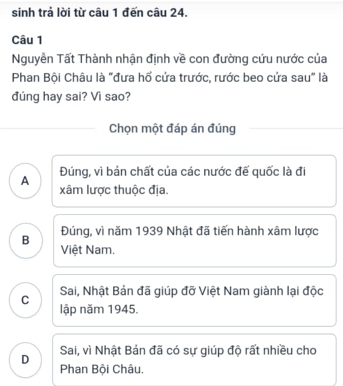 sinh trả lời từ câu 1 đến câu 24.
Câu 1
Nguyễn Tất Thành nhận định về con đường cứu nước của
Phan Bội Châu là “đưa hổ cửa trước, rước beo cửa sau” là
đúng hay sai? Vì sao?
Chọn một đáp án đúng
A Đúng, vì bản chất của các nước đế quốc là đi
xâm lược thuộc địa.
B Đúng, vì năm 1939 Nhật đã tiến hành xâm lược
Việt Nam.
C Sai, Nhật Bản đã giúp đỡ Việt Nam giành lại độc
lập năm 1945.
D Sai, vì Nhật Bản đã có sự giúp độ rất nhiều cho
Phan Bội Châu.