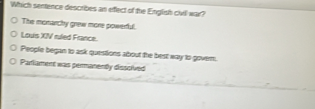 Which sentence describes an effect of the English chvil war?
The monarchy grew more poweru.
Louis XIV roled France.
People began to ask questiors abrout the best way to govern.
Pariament was perarenty dissolived