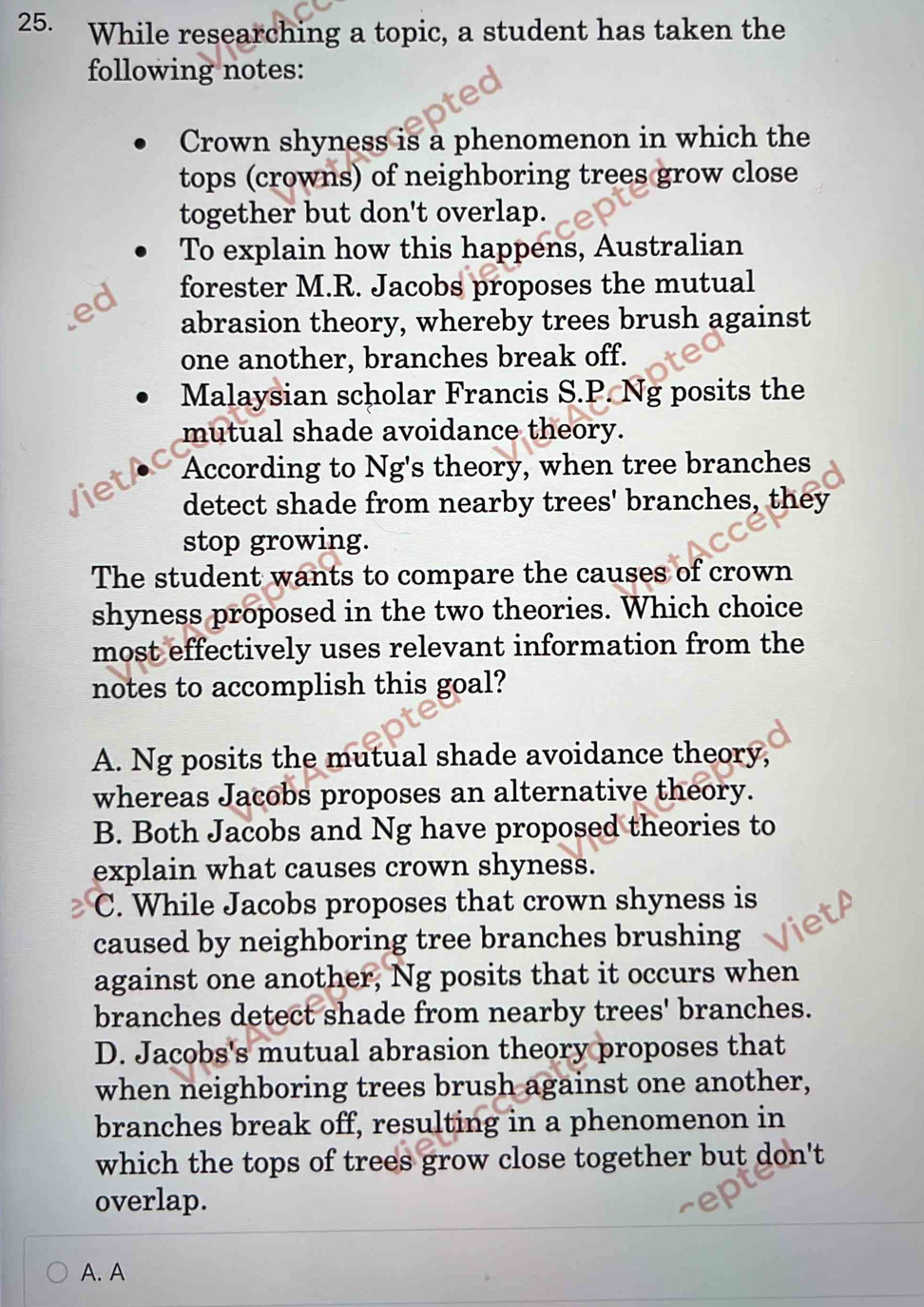 While researching a topic, a student has taken the
following notes:
Crown shyness is a phenomenon in which the
tops (crowns) of neighboring trees grow close
together but don't overlap.
To explain how this happens, Australian
ed forester M.R. Jacobs proposes the mutual
abrasion theory, whereby trees brush against
one another, branches break off.
Malaysian scholar Francis S.P. Ng posits the
mutual shade avoidance theory.
C According to Ng's theory, when tree branches
Viet
detect shade from nearby trees' branches, they
stop growing.
The student wants to compare the causes of crown
shyness proposed in the two theories. Which choice
most effectively uses relevant information from the
notes to accomplish this goal?
A. Ng posits the mutual shade avoidance theory,
whereas Jacobs proposes an alternative theory.
B. Both Jacobs and Ng have proposed theories to
explain what causes crown shyness.
C. While Jacobs proposes that crown shyness is
caused by neighboring tree branches brushing
against one another, Ng posits that it occurs when
branches detect shade from nearby trees' branches.
D. Jacobs's mutual abrasion theory proposes that
when neighboring trees brush against one another,
branches break off, resulting in a phenomenon in
which the tops of trees grow close together but don't
overlap.
A. A