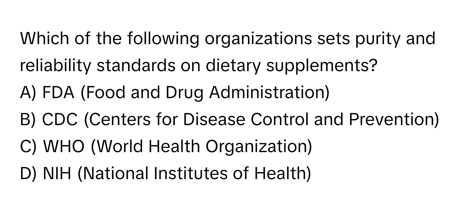 Which of the following organizations sets purity and reliability standards on dietary supplements?
A) FDA (Food and Drug Administration)
B) CDC (Centers for Disease Control and Prevention)
C) WHO (World Health Organization)
D) NIH (National Institutes of Health)