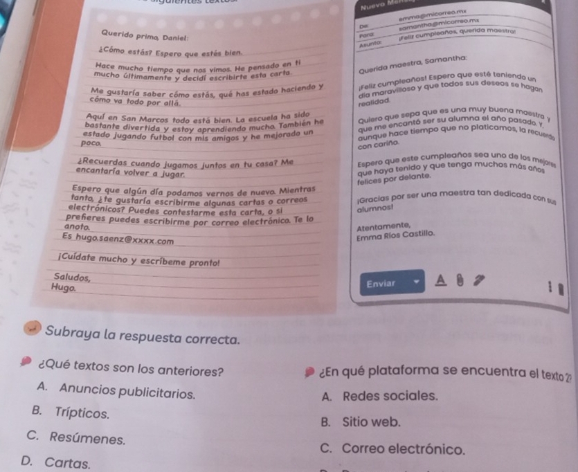 Nuevo Mah
emmagmicorreo.mx
De samantha @micorreo ms
Querido primo, Daniel:
Paro ¡Feliz cumpleaños, querida maestra!
Asunto:
¿Cómo estás? Espero que estés bien
Hace mucho tiempo que nos vimos. He pensado en ti
mucho últimamente y decidí escribirte esta carta. Querida maestra, Samantha:
:Feliz cumpleaños! Espero que esté teniendo un
Me gustaría saber cómo estás, qué has estado haciendo y ala maravilloso y que todos sus deseos se haga r
como va todo por allá.
realidad.
Aquí en San Marcos todo está bien. La escuela ha sido
bastante divertida y estoy aprendiendo mucho. También he Quiero que sepa que es una muy buena maestra y
estado jugando futbol con mis amigos y he mejorado un que me encantó ser su alumna el año pasado. Y,
poco. aunque hace tiempo que no platicamos, la recuerds
con cariño.
¿Recuerdas cuando jugamos juntos en tu casa? Me Espero que este cumpleaños sea uno de los mejores
encantaría volver a jugar.
felices por delante. que haya tenido y que tenga muchos más años
Espero que algún día podamos vernos de nuevo. Mientras
tanto, ¿te gustaría escribirme algunas cartas o correos ;Gracías por ser una maestra tan dedicada con su
electrónicos? Puedes contestarme esta carta, o si
alumnos!
preñeres puedes escribirme por correo electrónico. Te lo
anoto.
Atentamente,
Es hugo.saenz@xxxx.com
Emma Ríos Castillo.
¡Cuídate mucho y escríbeme pronto!
Saludos,
Hugo.
Enviar
Subraya la respuesta correcta.
¿Qué textos son los anteriores? ¿En qué plataforma se encuentra el texto 2:
A. Anuncios publicitarios.
A. Redes sociales.
B. Trípticos.
B. Sitio web.
C. Resúmenes. C. Correo electrónico.
D. Cartas.