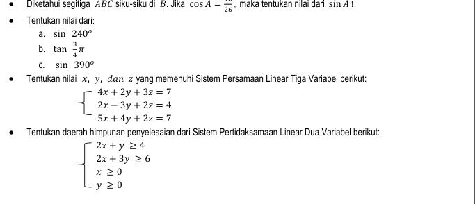 Diketahui segitiga ABC siku-siku di B. Jika cos A= 10/26  , maka tentukan nilai dari sin A!
Tentukan nilai dari: 
a. sin 240°
b. tan  3/4 π
C. sin 390°
Tentukan nilai x, y, дαη z yang memenuhi Sistem Persamaan Linear Tiga Variabel berikut:
beginarrayl 4x+2y+3z=7 2x-3y+2z=4 5x+4y+2z=7endarray.
Tentukan daerah himpunan penyelesaian dari Sistem Pertidaksamaan Linear Dua Variabel berikut:
beginarrayl 2x+y≥ 4 2x+3y≥ 6 x≥ 0 y≥ 0endarray.