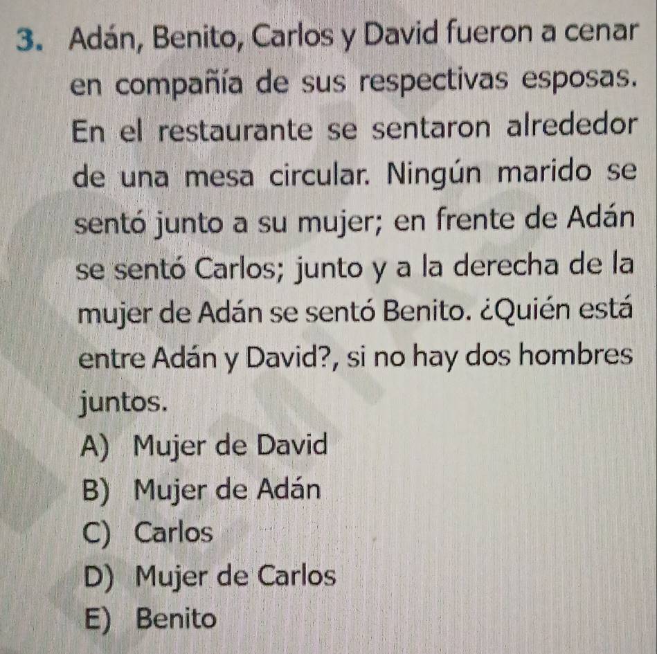 Adán, Benito, Carlos y David fueron a cenar
en compañía de sus respectivas esposas.
En el restaurante se sentaron alrededor
de una mesa circular. Ningún marido se
sentó junto a su mujer; en frente de Adán
se sentó Carlos; junto y a la derecha de la
mujer de Adán se sentó Benito. ¿Quién está
entre Adán y David?, si no hay dos hombres
juntos.
A) Mujer de David
B) Mujer de Adán
C) Carlos
D) Mujer de Carlos
E) Benito