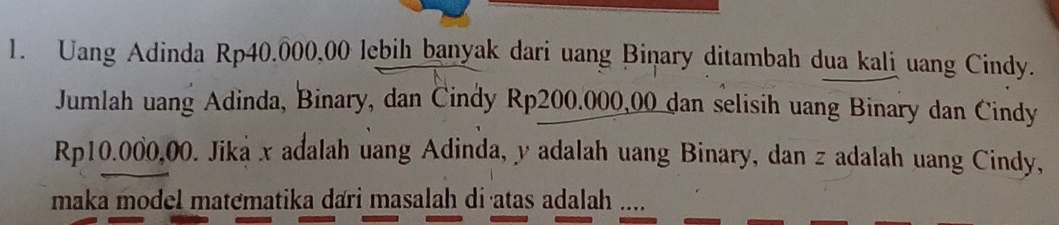 Uang Adinda Rp40.000,00 lebih banyak dari uang Biņary ditambah dua kali uang Cindy. 
Jumlah uang Adinda, Binary, dan Cindy Rp200.000,00 dan selisih uang Binary dan Cindy
Rp10.000,00. Jika x adalah uang Adinda, y adalah uang Binary, dan z adalah uang Cindy, 
maka model matematika dari masalah di·atas adalah ..