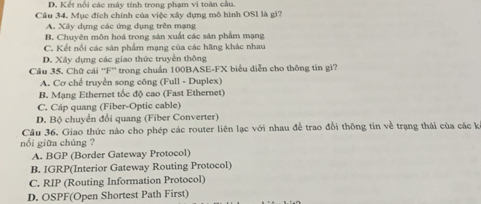 D. Kết nối các máy tính trong phạm vi toàn câu.
Câu 34. Mục đích chính của việc xây dựng mô hình OSI là gì?
A. Xây dựng các ứng dụng trên mạng
B. Chuyên môn hoá trong sản xuất các sản phẩm mạng
C. Kết nối các sản phẩm mạng của các hãng khác nhau
D. Xây dựng các giao thức truyền thông
Câu 35. Chữ cái “F” trong chuẩn 100BASE -FX biểu diễn cho thông tin gì?
A. Cơ chế truyền song công (Full - Duplex)
B. Mạng Ethernet tốc độ cao (Fast Ethernet)
C. Cáp quang (Fiber-Optic cable)
D. Bộ chuyền đổi quang (Fiber Converter)
Câu 36. Giao thức nào cho phép các router liên lạc với nhau đề trao đổi thông tin về trạng thái của các k
nối giữa chúng ?
A. BGP (Border Gateway Protocol)
B. IGRP(Interior Gateway Routing Protocol)
C. RIP (Routing Information Protocol)
D. OSPF(Open Shortest Path First)