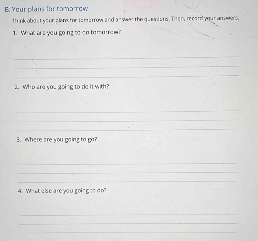 Your plans for tomorrow 
Think about your plans for tomorrow and answer the questions. Then, record your answers. 
1. What are you going to do tomorrow? 
_ 
_ 
_ 
2. Who are you going to do it with? 
_ 
_ 
_ 
3. Where are you going to go? 
_ 
_ 
_ 
4. What else are you going to do? 
_ 
_ 
_