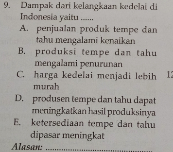 Dampak dari kelangkaan kedelai di
Indonesia yaitu ......
A. penjualan produk tempe dan
tahu mengalami kenaikan
B. produksi tempe dan tahu
mengalami penurunan
C. harga kedelai menjadi lebih 12
murah
D. produsen tempe dan tahu dapat
meningkatkan hasil produksinya
E. ketersediaan tempe dan tahu
dipasar meningkat
Alasan:_