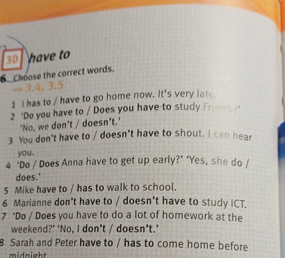 3D have to 
_Choose the correct words. 
→ 3.4, 3.5
1 I has to / have to go home now. It's very late 
2 "Do you have to / Does you have-to study Frou? 
‘No, we don’t / doesn’t.’ 
3 You don't have to / doesn’t have to shout. I can hear 
you. 
4 ‘Do / Does Anna have to get up early?’ ‘Yes, she do / 
does.' 
5 Mike have to / has to walk to school. 
6 Marianne don’t have to / doesn’t have to study ICT. 
7 ‘Do / Does you have to do a lot of homework at the 
weekend?’ ‘No, I don’t / doesn’t.’ 
8 Sarah and Peter have to / has to come home before 
midnight