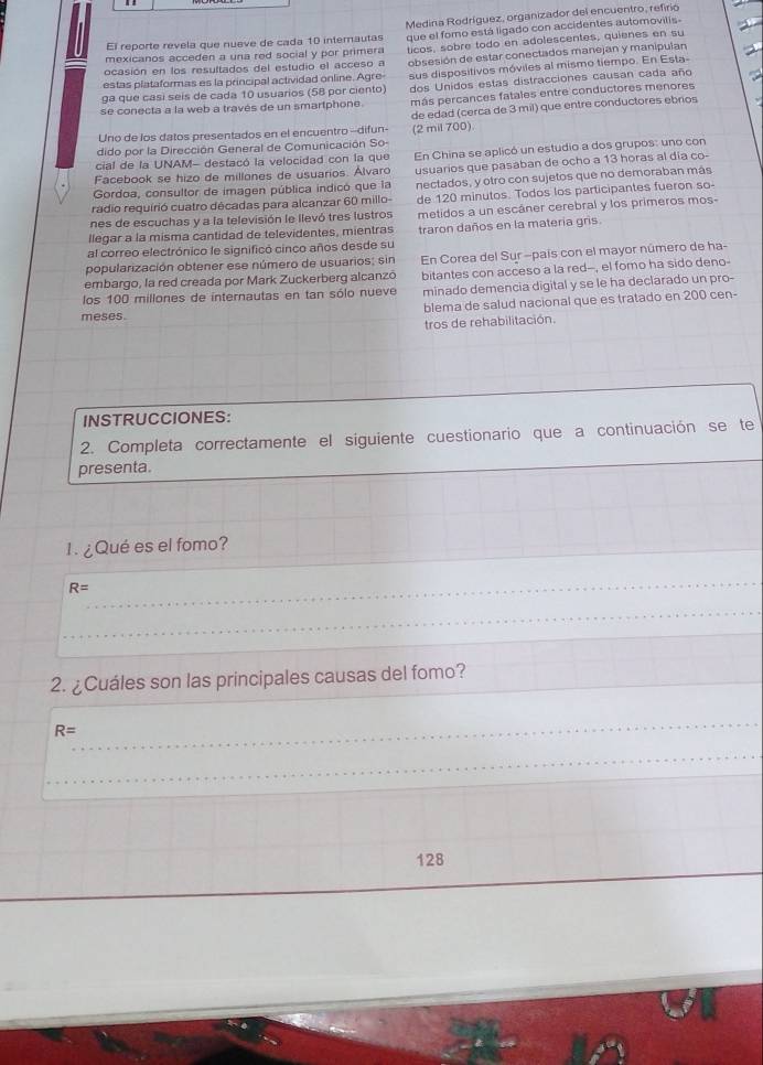 El reporte revela que nueve de cada 10 internautas Medina Rodríguez, organizador del encuentro, refirio
mexicanos acceden a una red social y por primera que el fomo está ligado con accidentes automovilis-
ocasión en los resultados del estudio el acceso a ticos, sobre todo en adolescentes, quienes en su
estas plataformas es la principal actividad online. Agre- obsesión de estar conectados manejan y manipulan
ga que casí seis de cada 10 usuarios (58 por ciento) sus dispositivos móviles al mismo tiempo. En Esta-
dos Unidos estas distracciones causan cada año
se conecta a la web a través de un smartphone. más percances fatales entre conductores menores
Uno de los datos presentados en el encuentro--difun- de edad (cerca de 3 mil) que entre conductores ebrios
dido por la Dirección General de Comunicación So- (2 mil 700)
Facebook se hizo de millones de usuarios. Álvaro En China se aplicó un estudio a dos grupos: uno con
cial de la UNAM- destacó la velocidad con la que
Gordoa, consultor de imagen pública indicó que la usuarios que pasaban de ocho a 13 horas al día co-
radio requirió cuatro décadas para alcanzar 60 millo- nectados, y otro con sujetos que no demoraban más
de 120 minutos. Todos los participantes fueron so
nes de escuchas y a la televisión le llevó tres lustros metidos a un escáner cerebral y los primeros mos-
llegar a la misma cantidad de televidentes, mientras
al correo electrónico le significó cinco años desde su traron daños en la materia gris
popularización obtener ese número de usuarios; sin En Corea del Sur -país con el mayor número de ha-
embargo, la red creada por Mark Zuckerberg alcanzó
los 100 millones de internautas en tan sólo nueve bitantes con acceso a la red--, el fomo ha sido deno-
minado demencia digital y se le ha declarado un pro-
meses. blema de salud nacional que es tratado en 200 cen-
tros de rehabilitación.
INSTRUCCIONES:
2. Completa correctamente el siguiente cuestionario que a continuación se te
presenta.
1. ¿Qué es el fomo?
R=
2. ¿Cuáles son las principales causas del fomo?
R=
128