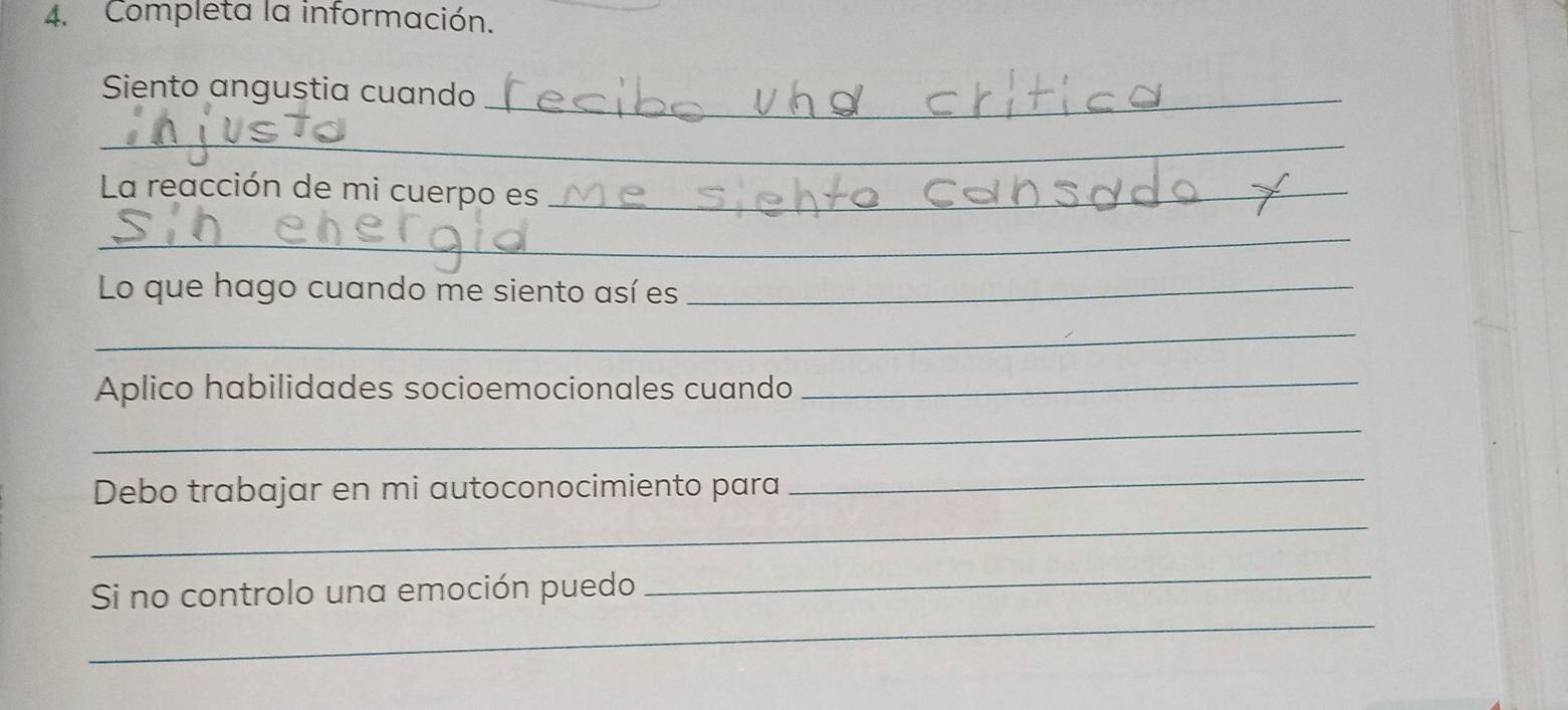 Completa la información. 
Siento angustia cuando_ 
_ 
La reacción de mi cuerpo es_ 
_ 
Lo que hago cuando me siento así es_ 
_ 
Aplico habilidades socioemocionales cuando_ 
_ 
Debo trabajar en mi autoconocimiento para 
_ 
_ 
Si no controlo una emoción puedo 
_ 
_