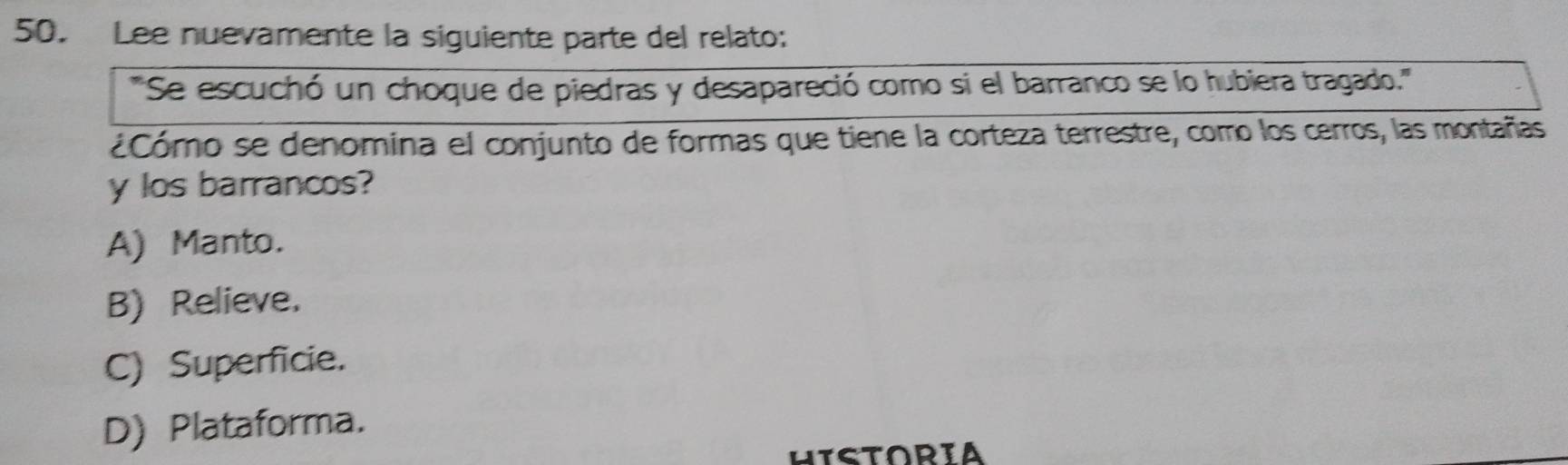 Lee nuevamente la siguiente parte del relato:
''Se escuchó un choque de piedras y desapareció como si el barranco se lo hubiera tragado.'''
¿Cómo se denomina el conjunto de formas que tiene la corteza terrestre, como los cerros, las montañas
y los barrancos?
A) Manto.
B) Relieve.
C) Superficie.
D) Plataforma.