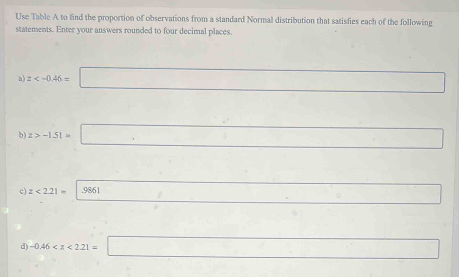 Use Table A to find the proportion of observations from a standard Normal distribution that satisfies each of the following 
statements. Enter your answers rounded to four decimal places. 
a) z
b z>-1.51=□ □ 
c) z<2.21= |.9861 □ 8. □  □ _^circ  °^ 
d) -0.46