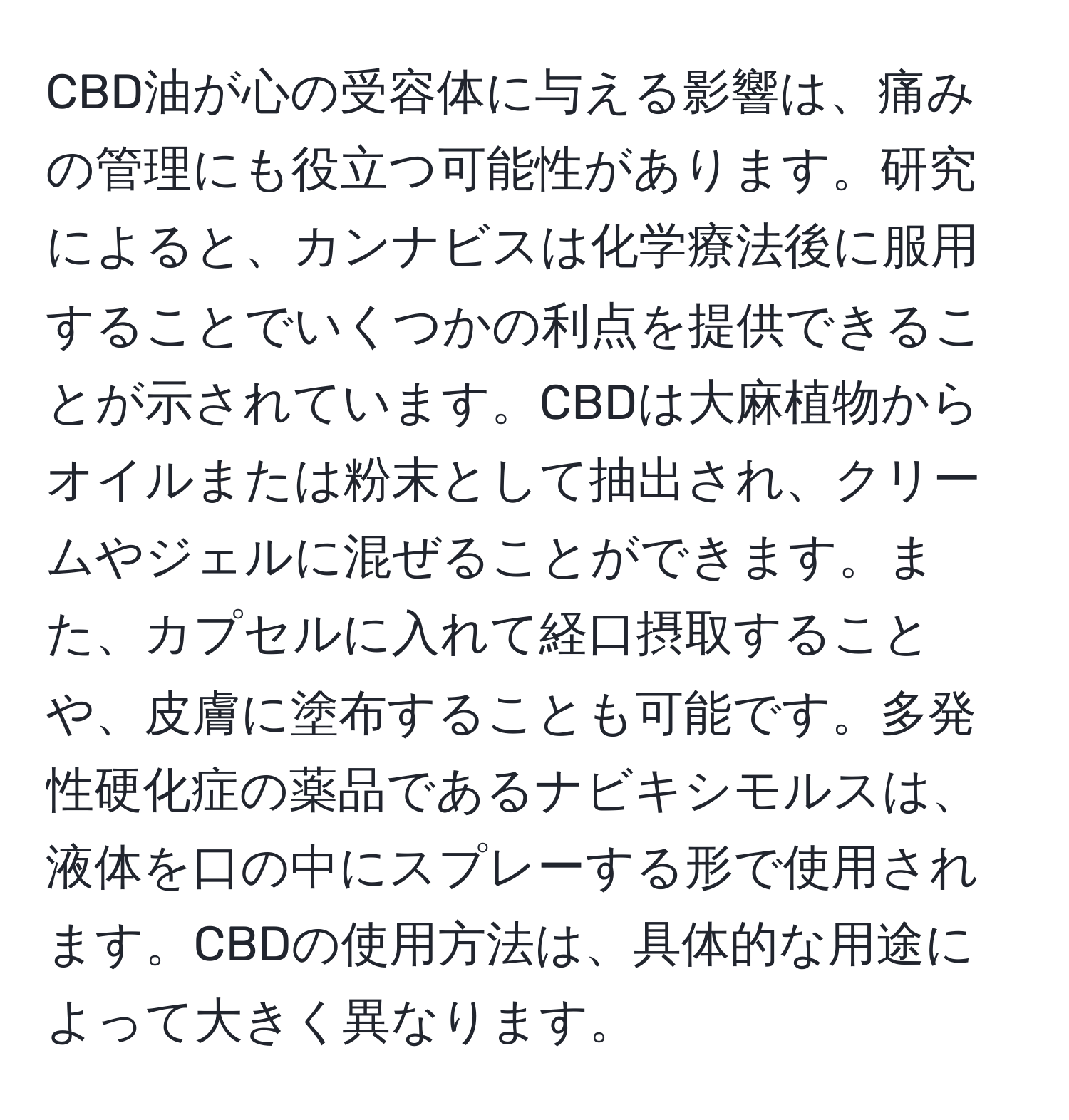 CBD油が心の受容体に与える影響は、痛みの管理にも役立つ可能性があります。研究によると、カンナビスは化学療法後に服用することでいくつかの利点を提供できることが示されています。CBDは大麻植物からオイルまたは粉末として抽出され、クリームやジェルに混ぜることができます。また、カプセルに入れて経口摂取することや、皮膚に塗布することも可能です。多発性硬化症の薬品であるナビキシモルスは、液体を口の中にスプレーする形で使用されます。CBDの使用方法は、具体的な用途によって大きく異なります。