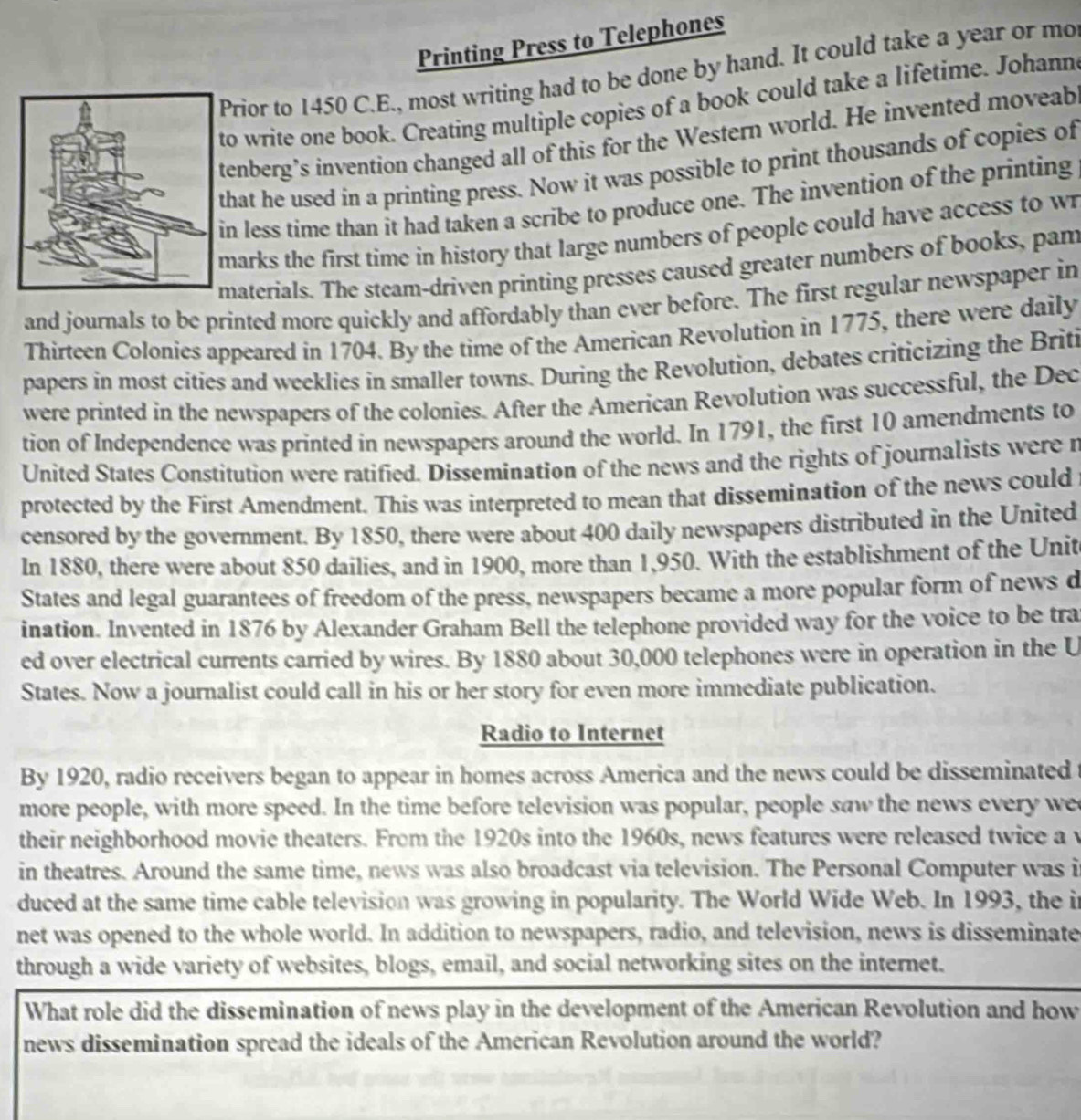 Printing Press to Telephones
Prior to 1450 C.E., most writing had to be done by hand. It could take a year or mo
o write one book. Creating multiple copies of a book could take a lifetime. Johann
enberg’s invention changed all of this for the Western world. He invented moveab
hat he used in a printing press. Now it was possible to print thousands of copies of
n less time than it had taken a scribe to produce one. The invention of the printing
marks the first time in history that large numbers of people could have access to wr
aterials. The steam-driven printing presses caused greater numbers of books, pam
and journals to be printed more quickly and affordably than ever before. The first regular newspaper in
Thirteen Colonies appeared in 1704. By the time of the American Revolution in 1775, there were daily
papers in most cities and weeklies in smaller towns. During the Revolution, debates criticizing the Briti
were printed in the newspapers of the colonies. After the American Revolution was successful, the Dec
tion of Independence was printed in newspapers around the world. In 1791, the first 10 amendments to
United States Constitution were ratified. Dissemination of the news and the rights of journalists were r
protected by the First Amendment. This was interpreted to mean that dissemination of the news could
censored by the government. By 1850, there were about 400 daily newspapers distributed in the United
In 1880, there were about 850 dailies, and in 1900, more than 1,950. With the establishment of the Unit
States and legal guarantees of freedom of the press, newspapers became a more popular form of news d
ination. Invented in 1876 by Alexander Graham Bell the telephone provided way for the voice to be tra
ed over electrical currents carried by wires. By 1880 about 30,000 telephones were in operation in the U
States. Now a journalist could call in his or her story for even more immediate publication.
Radio to Internet
By 1920, radio receivers began to appear in homes across America and the news could be disseminated
more people, with more speed. In the time before television was popular, people saw the news every we
their neighborhood movie theaters. From the 1920s into the 1960s, news features were released twice a v
in theatres. Around the same time, news was also broadcast via television. The Personal Computer was i
duced at the same time cable television was growing in popularity. The World Wide Web. In 1993, the i
net was opened to the whole world. In addition to newspapers, radio, and television, news is disseminate
through a wide variety of websites, blogs, email, and social networking sites on the internet.
What role did the dissemination of news play in the development of the American Revolution and how
news dissemination spread the ideals of the American Revolution around the world?