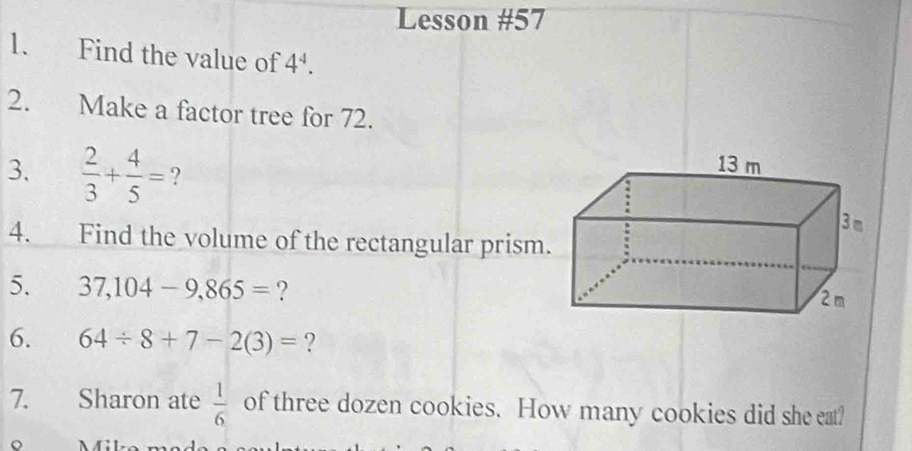 Lesson #57 
1. Find the value of 4^4. 
2. Make a factor tree for 72. 
3.  2/3 + 4/5 = ? 
4. Find the volume of the rectangular prism 
5. 37,104-9, 865= ? 
6. 64/ 8+7-2(3)= ? 
7. Sharon ate  1/6  of three dozen cookies. How many cookies did she eat? 
。