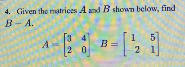 Given the matrices A and B shown below, find
B-A.
A=beginbmatrix 3&4 2&0endbmatrix B=beginbmatrix 1&5 -2&1endbmatrix