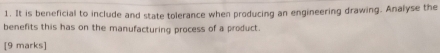 It is beneficial to include and state tolerance when producing an engineering drawing. Analyse the 
benefits this has on the manufacturing process of a product. 
[9 marks]