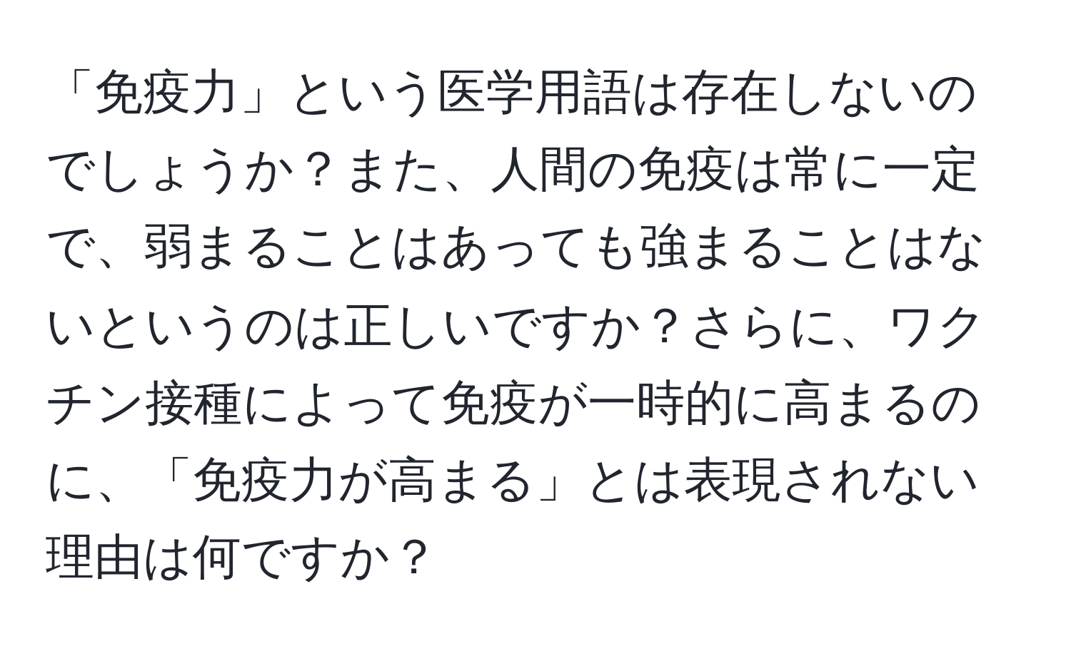 「免疫力」という医学用語は存在しないのでしょうか？また、人間の免疫は常に一定で、弱まることはあっても強まることはないというのは正しいですか？さらに、ワクチン接種によって免疫が一時的に高まるのに、「免疫力が高まる」とは表現されない理由は何ですか？