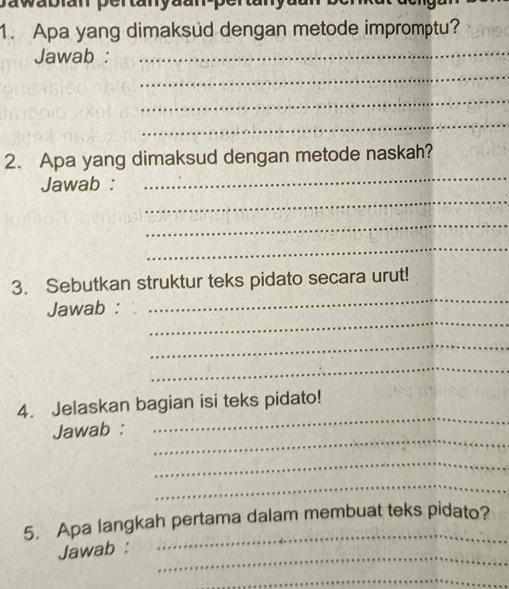 awabian pertanyaan perta ay 
1. Apa yang dimaksud dengan metode impromptu? 
Jawab :_ 
_ 
_ 
_ 
_ 
2. Apa yang dimaksud dengan metode naskah? 
_ 
Jawab : 
_ 
_ 
_ 
3. Sebutkan struktur teks pidato secara urut! 
_ 
Jawab : 
_ 
_ 
_ 
4. Jelaskan bagian isi teks pidato! 
_ 
Jawab : 
_ 
_ 
5. Apa langkah pertama dalam membuat teks pidato? 
_ 
Jawab : 
_