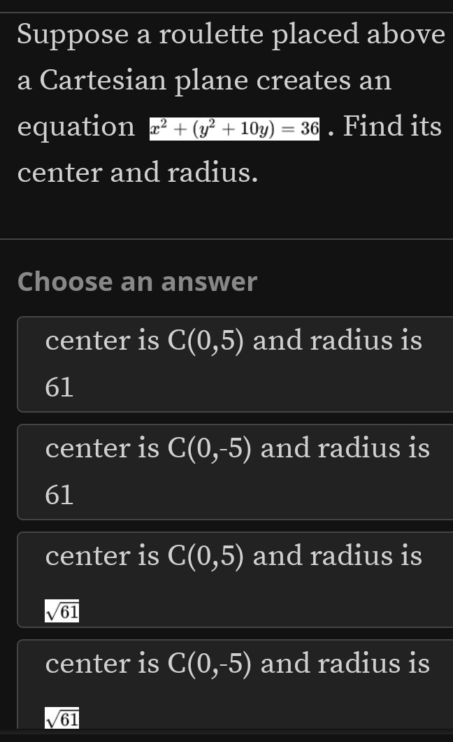 Suppose a roulette placed above
a Cartesian plane creates an
equation x^2+(y^2+10y)=36. Find its
center and radius.
Choose an answer
center is C(0,5) and radius is
61
center is C(0,-5) and radius is
61
center is C(0,5) and radius is
sqrt(61)
center is C(0,-5) and radius is
sqrt(61)