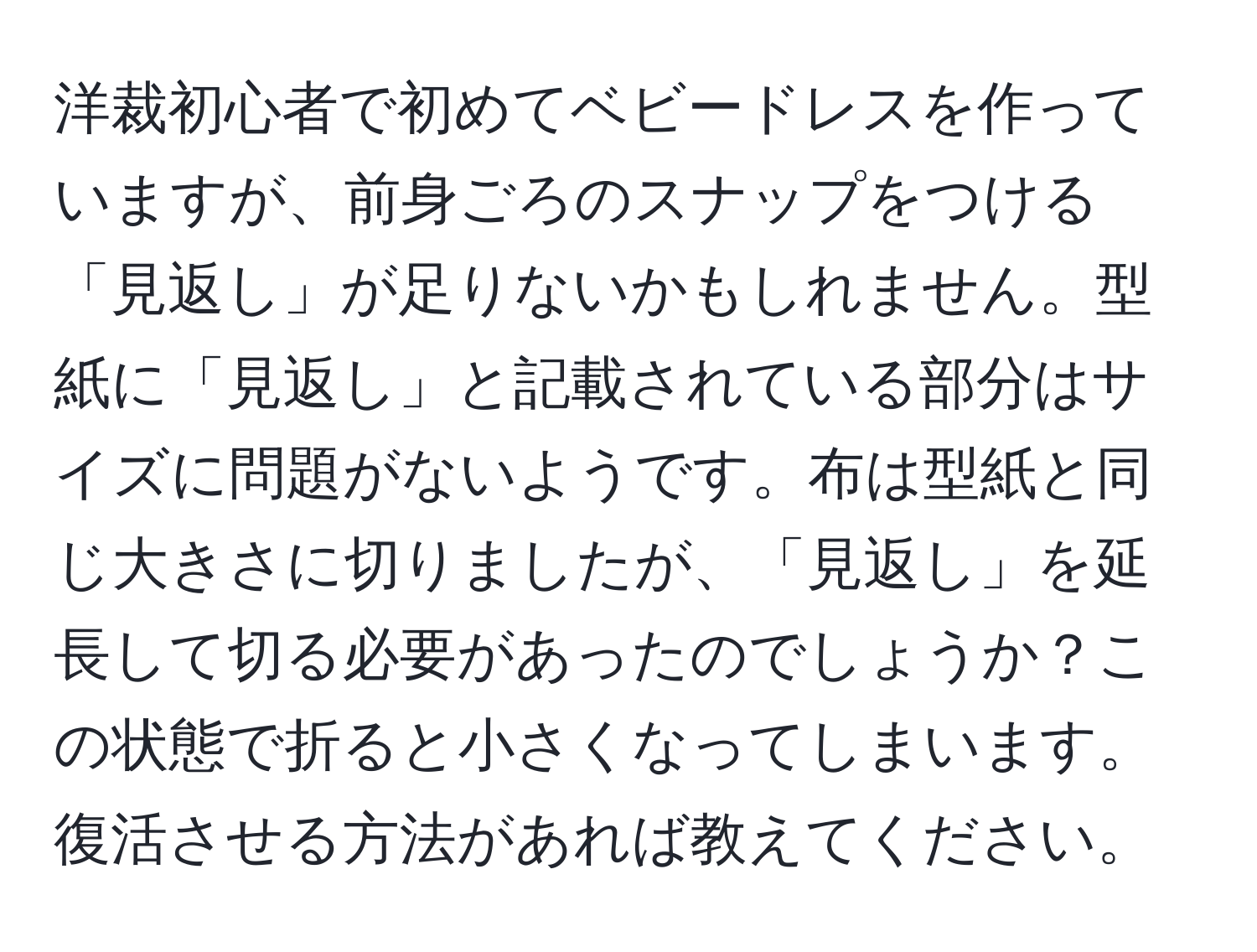 洋裁初心者で初めてベビードレスを作っていますが、前身ごろのスナップをつける「見返し」が足りないかもしれません。型紙に「見返し」と記載されている部分はサイズに問題がないようです。布は型紙と同じ大きさに切りましたが、「見返し」を延長して切る必要があったのでしょうか？この状態で折ると小さくなってしまいます。復活させる方法があれば教えてください。