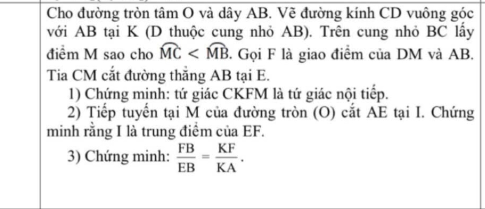 Cho đường tròn tâm O và dây AB. Vẽ đường kính CD vuông góc 
với AB tại K (D thuộc cung nhỏ AB). Trên cung nhỏ BC lấy 
điểm M sao cho widehat MC . Gọi F là giao điểm của DM và AB. 
Tia CM cắt đường thắng AB tại E. 
1) Chứng mịnh: tứ giác CKFM là tứ giác nội tiếp. 
2) Tiếp tuyển tại M của đường tròn (O) cắt AE tại I. Chứng 
minh rằng I là trung điểm của EF. 
3) Chứng minh:  FB/EB = KF/KA .