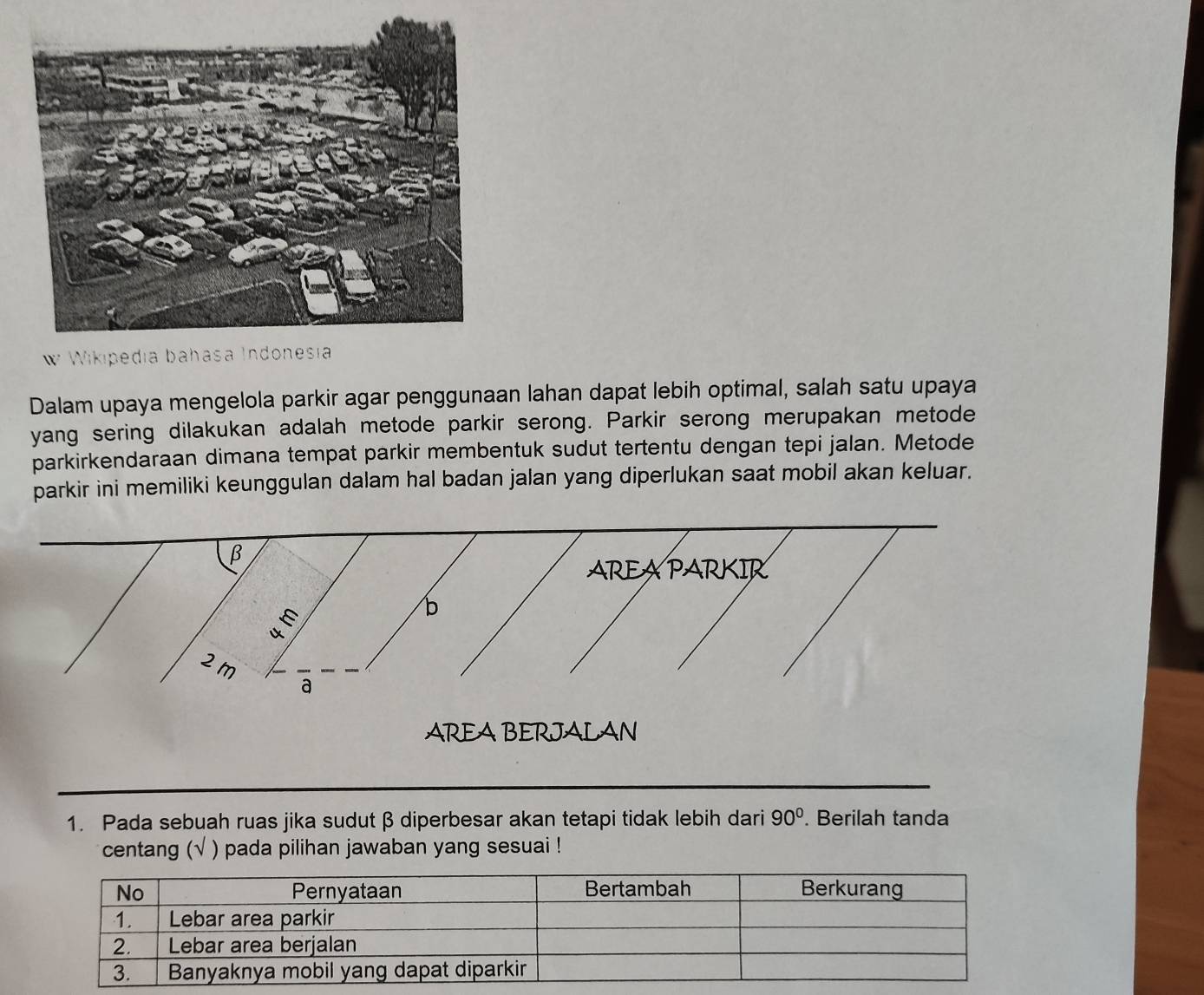 Wikiped 
Dalam upaya mengelola parkir agar penggunaan lahan dapat lebih optimal, salah satu upaya 
yang sering dilakukan adalah metode parkir serong. Parkir serong merupakan metode 
parkirkendaraan dimana tempat parkir membentuk sudut tertentu dengan tepi jalan. Metode 
parkir ini memiliki keunggulan dalam hal badan jalan yang diperlukan saat mobil akan keluar.
β
AREAPARKIR 
É 
b
2m
a 
AREA BERJALAN 
1. Pada sebuah ruas jika sudut β diperbesar akan tetapi tidak lebih dari 90°. Berilah tanda 
centang (√ ) pada pilihan jawaban yang sesuai !